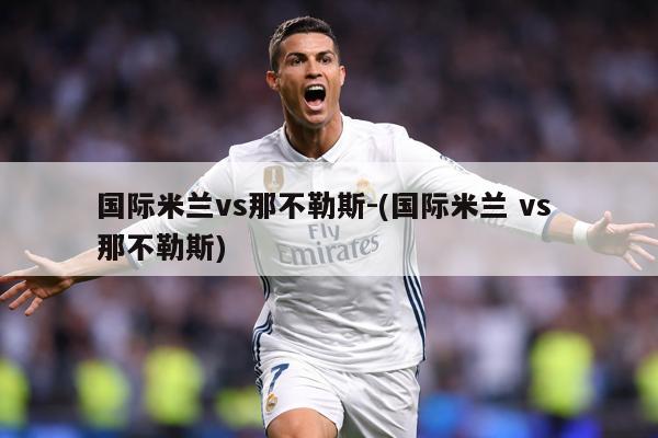 国际米兰vs那不勒斯-(国际米兰 vs 那不勒斯)