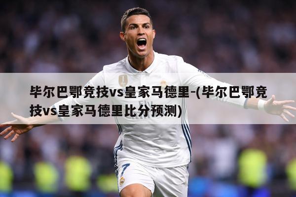 毕尔巴鄂竞技vs皇家马德里-(毕尔巴鄂竞技vs皇家马德里比分预测)