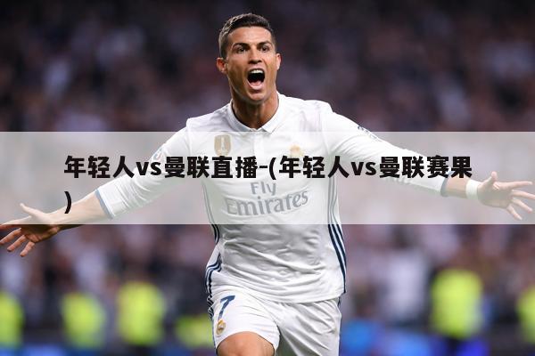 年轻人vs曼联直播-(年轻人vs曼联赛果)