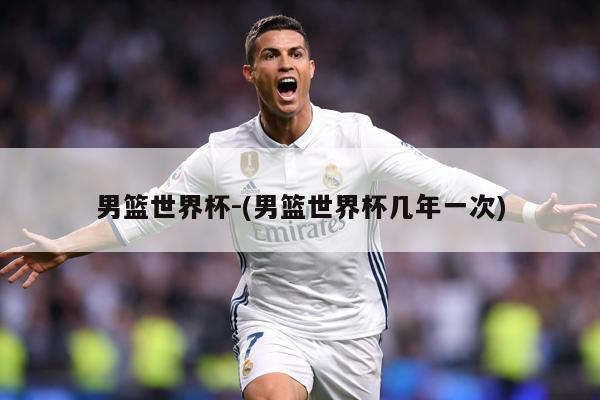 男篮世界杯-(男篮世界杯几年一次)