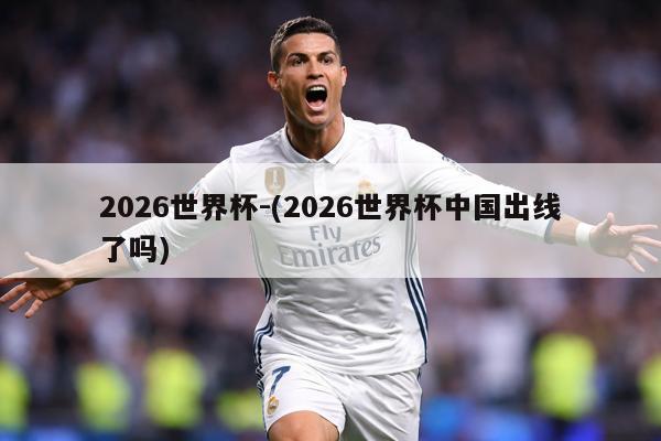 2026世界杯-(2026世界杯中国出线了吗)