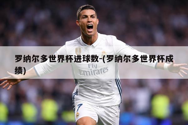 罗纳尔多世界杯进球数-(罗纳尔多世界杯成绩)