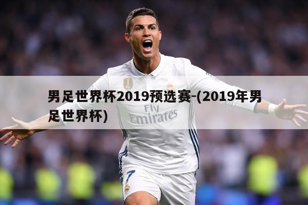 男足世界杯2019预选赛-(2019年男足世界杯)