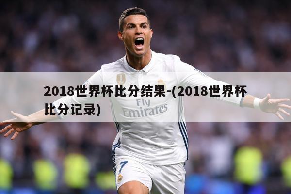 2018世界杯比分结果-(2018世界杯比分记录)