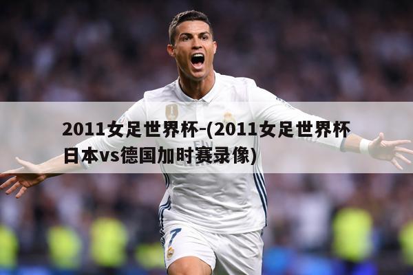 2011女足世界杯-(2011女足世界杯日本vs德国加时赛录像)