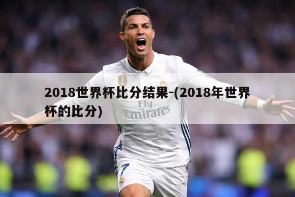 2018世界杯比分结果-(2018年世界杯的比分)