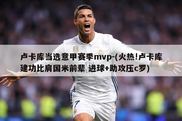 卢卡库当选意甲赛季mvp-(火热!卢卡库建功比肩国米前辈 进球+助攻压c罗)